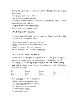 thường đứng giữa câu, sau chủ ngữ và trước động từ chính (nhưng sau
động từ be)
Sally always gets here on time.
Fred is sometimes late for class.
Các phó từ chỉ tần xuất như: occasionally, sometimes, often... có thể
đứng đầu câu hoặc cuối câu:
Things get complicated sometimes.
Often I forget where I put things.

17.2.5 Disjunctive adverb:

Phó từ chỉ quan điểm, tình cảm của người nói thường xuất hiện ở đầu
câu hoặc cuối câu sau dấu phảy.

Thankfully we still had some time to spare.
Clearly we will have to think about this again.
Frankly my dear, I don't give a damn.
We still had some time to spare, thankfully.

18. LIÊN TỪ (LINKING VERB)

Có một nhóm các động từ đặc biệt có chức năng nối giữa chủ ngữ và vị
ngữ tính từ. Không giống các động từ khác, chúng không thể hiện
hành động. Do vậy chúng được bổ nghĩa bởi tính từ chứ không
phải phó từ. Người ta gọi chúng là liên từ (linking verb). Đó là những
động từ ở bảng sau:

be                become              remain
                                                     stay
appear            seem                sound
                                                     taste
feel              look                smell

Mary feels bad about her test grade.
Children become tired quite easily.
Lucy looks radiant in her new dress.
They were sorry to see us leave.
The flower smell sweet.
The soup taste good.
 