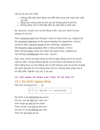 Liên từ có các tính chất:
   •   Không diễn đạt hành động mà diễn đạt trạng thái hoặc bản chất
       sự việc.
   •   Đằng sau chúng phải là tính từ chứ không phải là phó từ.
   •   Không được chia ở thể tiếp diễn dù dưới bất cứ thời nào.

Be, become, remain còn có thể đứng trước một cụm danh từ chứ
không chỉ tính từ:

They remained sad even though I tried to cheer them up. (adjective)
He remained chairman of the board despite the opposition. (noun)
Children often become bored at the meetings. (adjective)
She become class president after a long campaign. (noun)
Mary will be happy when she hears the good news. (adjective)
Ted will be a bridegroom this year. (noun)

Feel, look, smell và taste cũng có thể là ngoại động từ khi nó có tân
ngữ trự tiếp. Trong trường hợp đó, nó trở thành một động từ mô tả
hành động thực sự chứ không còn là một linking verb và do đó nó được
bổ nghĩa bởi phó từ chứ không phải tính từ. Chúng được phép chia ở
thì tiếp diễn. Nghiên cứu các ví dụ sau:

19. CÁC DẠNG SO SÁNH CỦA TÍNH TỪ VÀ PHÓ TỪ

19.1 So sánh ngang bằng
Cấu trúc sử dụng là as .... as

               S + V + as + {adj/ adv} + as + {noun/ pronoun}


My book is as interesting as yours.
His car runs as fast as a race car.
John sings as well as his sister.
Their house is as big as that one.
His job is not as difficult as mine.
They are as lucky as we.
 
