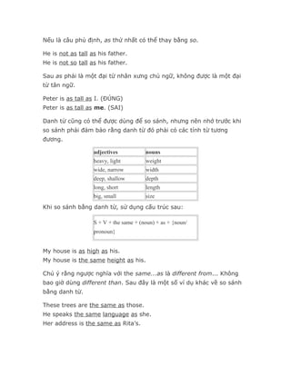 Nếu là câu phủ định, as thứ nhất có thể thay bằng so.

He is not as tall as his father.
He is not so tall as his father.

Sau as phải là một đại từ nhân xưng chủ ngữ, không được là một đại
từ tân ngữ.

Peter is as tall as I. (ĐÚNG)
Peter is as tall as me. (SAI)

Danh từ cũng có thể được dùng để so sánh, nhưng nên nhớ trước khi
so sánh phải đảm bảo rằng danh từ đó phải có các tính từ tương
đương.

                   adjectives           nouns
                   heavy, light         weight
                   wide, narrow         width
                   deep, shallow        depth
                   long, short          length
                   big, small           size
Khi so sánh bằng danh từ, sử dụng cấu trúc sau:

                   S + V + the same + (noun) + as + {noun/
                   pronoun}


My house is as high as his.
My house is the same height as his.

Chú ý rằng ngược nghĩa với the same...as là different from... Không
bao giờ dùng different than. Sau đây là một số ví dụ khác về so sánh
bằng danh từ.

These trees are the same as those.
He speaks the same language as she.
Her address is the same as Rita’s.
 