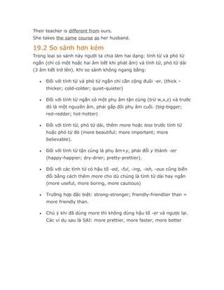 Their teacher is different from ours.
She takes the same course as her husband.

19.2 So sánh hơn kém
Trong loại so sánh này người ta chia làm hai dạng: tính từ và phó từ
ngắn (chỉ có một hoặc hai âm tiết khi phát âm) và tính từ, phó từ dài
(3 âm tiết trở lên). Khi so sánh không ngang bằng:

   •   Đối với tính từ và phó từ ngắn chỉ cần cộng đuôi -er. (thick –
       thicker; cold-colder; quiet-quieter)

   •   Đối với tính từ ngắn có một phụ âm tận cùng (trừ w,x,z) và trước
       đó là một nguyên âm, phải gấp đôi phụ âm cuối. (big-bigger;
       red-redder; hot-hotter)

   •   Đối với tính từ, phó từ dài, thêm more hoặc less trước tính từ
       hoặc phó từ đó (more beautiful; more important; more
       believable).

   •   Đối với tính từ tận cùng là phụ âm+y, phải đổi y thành -ier
       (happy-happier; dry-drier; pretty-prettier).

   •   Đối với các tính từ có hậu tố -ed, -ful, -ing, -ish, -ous cũng biến
       đổi bằng cách thêm more cho dù chúng là tính từ dài hay ngắn
       (more useful, more boring, more cautious)

   •   Trường hợp đặc biệt: strong-stronger; friendly-friendlier than =
       more friendly than.

   •   Chú ý khi đã dùng more thì không dùng hậu tố -er và ngược lại.
       Các ví dụ sau là SAI: more prettier, more faster, more better
 