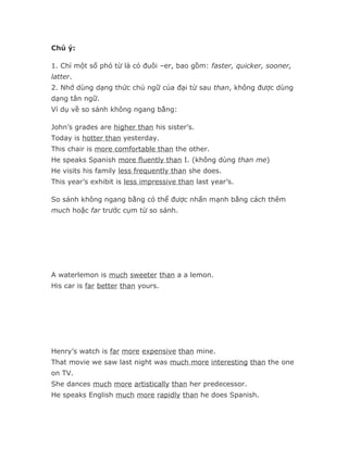 Chú ý:

1. Chỉ một số phó từ là có đuôi –er, bao gồm: faster, quicker, sooner,
latter.
2. Nhớ dùng dạng thức chủ ngữ của đại từ sau than, không được dùng
dạng tân ngữ.
Ví dụ về so sánh không ngang bằng:

John’s grades are higher than his sister’s.
Today is hotter than yesterday.
This chair is more comfortable than the other.
He speaks Spanish more fluently than I. (không dùng than me)
He visits his family less frequently than she does.
This year’s exhibit is less impressive than last year’s.

So sánh không ngang bằng có thể được nhấn mạnh bằng cách thêm
much hoặc far trước cụm từ so sánh.




A waterlemon is much sweeter than a a lemon.
His car is far better than yours.




Henry’s watch is far more expensive than mine.
That movie we saw last night was much more interesting than the one
on TV.
She dances much more artistically than her predecessor.
He speaks English much more rapidly than he does Spanish.
 