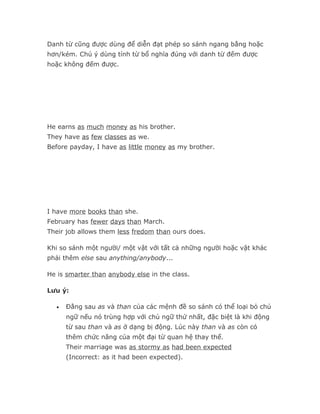 Danh từ cũng được dùng để diễn đạt phép so sánh ngang bằng hoặc
hơn/kém. Chú ý dùng tính từ bổ nghĩa đúng với danh từ đếm được
hoặc không đếm được.




He earns as much money as his brother.
They have as few classes as we.
Before payday, I have as little money as my brother.




I have more books than she.
February has fewer days than March.
Their job allows them less fredom than ours does.

Khi so sánh một người/ một vật với tất cả những người hoặc vật khác
phải thêm else sau anything/anybody...

He is smarter than anybody else in the class.

Lưu ý:

  •   Đằng sau as và than của các mệnh đề so sánh có thể loại bỏ chủ
      ngữ nếu nó trùng hợp với chủ ngữ thứ nhất, đặc biệt là khi động
      từ sau than và as ở dạng bị động. Lúc này than và as còn có
      thêm chức năng của một đại từ quan hệ thay thế.
      Their marriage was as stormy as had been expected
      (Incorrect: as it had been expected).
 