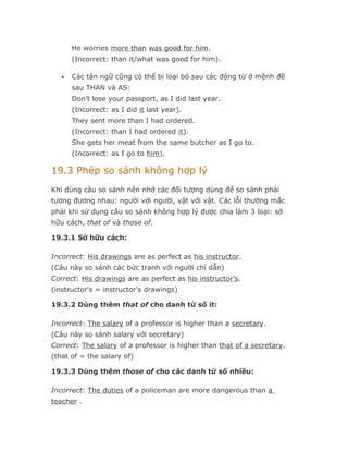 He worries more than was good for him.
       (Incorrect: than it/what was good for him).

   •   Các tân ngữ cũng có thể bị loại bỏ sau các động từ ở mệnh đề
       sau THAN và AS:
       Don’t lose your passport, as I did last year.
       (Incorrect: as I did it last year).
       They sent more than I had ordered.
       (Incorrect: than I had ordered it).
       She gets her meat from the same butcher as I go to.
       (Incorrect: as I go to him).

19.3 Phép so sánh không hợp lý
Khi dùng câu so sánh nên nhớ các đối tượng dùng để so sánh phải
tương đương nhau: người với người, vật với vật. Các lỗi thường mắc
phải khi sử dụng câu so sánh không hợp lý được chia làm 3 loại: sở
hữu cách, that of và those of.

19.3.1 Sở hữu cách:

Incorrect: His drawings are as perfect as his instructor.
(Câu này so sánh các bức tranh với người chỉ dẫn)
Correct: His drawings are as perfect as his instructor’s.
(instructor's = instructor's drawings)

19.3.2 Dùng thêm that of cho danh từ số ít:

Incorrect: The salary of a professor is higher than a secretary.
(Câu này so sánh salary với secretary)
Correct: The salary of a professor is higher than that of a secretary.
(that of = the salary of)

19.3.3 Dùng thêm those of cho các danh từ số nhiều:

Incorrect: The duties of a policeman are more dangerous than a
teacher .
 