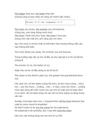 The bigger they are, the faster they fall.
(Chúng càng to bao nhiêu thì càng rơi nhanh bấy nhiêu)

            The more + S + V + the + comparative + S + V


The more you study, the smarter you will become.
(Càng học, anh càng thông minh hơn)
The more I look into your eyes, the more I love you.
(Càng nhìn vào mắt em, anh càng yêu em hơn)

Sau The more ở vế thứ nhất có thể thêm that nhưng không mẫu câu
này không phổ biến.

The more (that) you study, the smarter you will become.

Trong trường hợp nếu cả hai vế đều có chủ ngữ giả it is thì có thể bỏ
chúng đi

The shorter (it is), the better (it is).

Hoặc nếu cả hai vế đều dùng to be thì bỏ đi

The closer to the Earth’s pole (is), the greater the gravitational force
(is).

Các cách nói: all the better (càng tốt hơn), all the more (càng... hơn),
not... any the more... (chẳng... hơn... tí nào), none the more... (chẳng
chút nào) dùng để nhấn mạnh cho các tính từ hoặc phó từ được đem
ra so sánh. Nó chỉ được dùng với các tính từ trừu tượng và dùng trong
văn nói:

Sunday mornings were nice. I enjoyed them all the more because Sue
used to come round to breakfast.
He didn’t seem to be any the worse for his experience.
He explained it all carefully, but I was still none the wiser.

Cấu trúc này không dùng cho các tính từ cụ thể:
 
