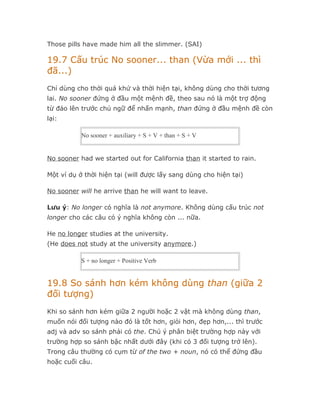 Those pills have made him all the slimmer. (SAI)

19.7 Cấu trúc No sooner... than (Vừa mới ... thì
đã...)
Chỉ dùng cho thời quá khứ và thời hiện tại, không dùng cho thời tương
lai. No sooner đứng ở đầu một mệnh đề, theo sau nó là một trợ động
từ đảo lên trước chủ ngữ để nhấn mạnh, than đứng ở đầu mệnh đề còn
lại:

           No sooner + auxiliary + S + V + than + S + V


No sooner had we started out for California than it started to rain.

Một ví dụ ở thời hiện tại (will được lấy sang dùng cho hiện tại)

No sooner will he arrive than he will want to leave.

Lưu ý: No longer có nghĩa là not anymore. Không dùng cấu trúc not
longer cho các câu có ý nghĩa không còn ... nữa.

He no longer studies at the university.
(He does not study at the university anymore.)

           S + no longer + Positive Verb


19.8 So sánh hơn kém không dùng than (giữa 2
đối tượng)
Khi so sánh hơn kém giữa 2 người hoặc 2 vật mà không dùng than,
muốn nói đối tượng nào đó là tốt hơn, giỏi hơn, đẹp hơn,... thì trước
adj và adv so sánh phải có the. Chú ý phân biệt trường hợp này với
trường hợp so sánh bậc nhất dưới đây (khi có 3 đối tượng trở lên).
Trong câu thường có cụm từ of the two + noun, nó có thể đứng đầu
hoặc cuối câu.
 