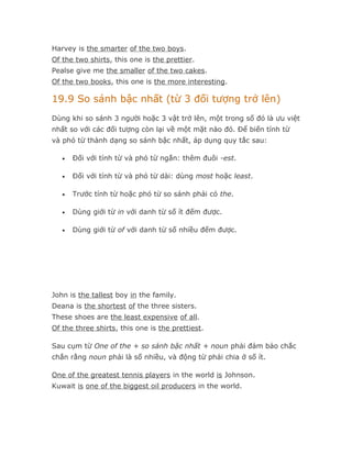 Harvey is the smarter of the two boys.
Of the two shirts, this one is the prettier.
Pealse give me the smaller of the two cakes.
Of the two books, this one is the more interesting.

19.9 So sánh bậc nhất (từ 3 đối tượng trở lên)
Dùng khi so sánh 3 người hoặc 3 vật trở lên, một trong số đó là ưu việt
nhất so với các đối tượng còn lại về một mặt nào đó. Để biến tính từ
và phó từ thành dạng so sánh bậc nhất, áp dụng quy tắc sau:

   •   Đối với tính từ và phó từ ngắn: thêm đuôi -est.

   •   Đối với tính từ và phó từ dài: dùng most hoặc least.

   •   Trước tính từ hoặc phó từ so sánh phải có the.

   •   Dùng giới từ in với danh từ số ít đếm được.

   •   Dùng giới từ of với danh từ số nhiều đếm được.




John is the tallest boy in the family.
Deana is the shortest of the three sisters.
These shoes are the least expensive of all.
Of the three shirts, this one is the prettiest.

Sau cụm từ One of the + so sánh bậc nhất + noun phải đảm bảo chắc
chắn rằng noun phải là số nhiều, và động từ phải chia ở số ít.

One of the greatest tennis players in the world is Johnson.
Kuwait is one of the biggest oil producers in the world.
 