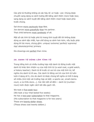 Các phó từ thường không có các hậu tố -er hoặc –est. Chúng được
chuyển sang dạng so sánh tương đối bằng cách thêm more hoặc less;
sang dạng so sánh tuyệt đối bằng cách thêm most hoặc least phía
trước chúng.

Sal drove more cautiously than Bob.
Joe dances more gracefully than his partner.
That child behaves most carelessly of all.

Một số các tính từ hoặc phó từ mang tính tuyệt đối thì không được
dùng so sánh bậc nhất, hạn chế dùng so sánh hơn kém, nếu buộc phải
dùng thì bỏ more, chúng gồm: unique/ extreme/ perfect/ supreme/
top/ absolute/prime/ primary

His drawings are perfect than mine.



20. DANH TỪ DÙNG LÀM TÍNH TỪ


Trong tiếng Anh có nhiều trường hợp một danh từ đứng trước một
danh từ khác làm nhiệm vụ của một tính từ (a wool coat, a gold watch,
a history teacher). Danh từ đi trước có vai trò của một tính từ, bổ
nghĩa cho danh từ đi sau. Các danh từ đóng vai trò của tính từ luôn
luôn ở dạng số ít, cho dù danh từ được chúng bổ nghĩa có thể ở dạng
số nhiều (trừ một vài trường hợp cá biệt: a sports car, small-claims
court, a no-frills store...). Các liên kết số đếm – danh từ (number-
noun) luôn được ngăn cách bởi dấu gạch nối.

We took a five-week tour.
(We took a tour that lasted five weeks)
He has a two-year subscription to that magazine.
(His subscription to that magazine is for two years)
These are twenty-dollar shoes.
(These shoes cost twenty dollars.)
 