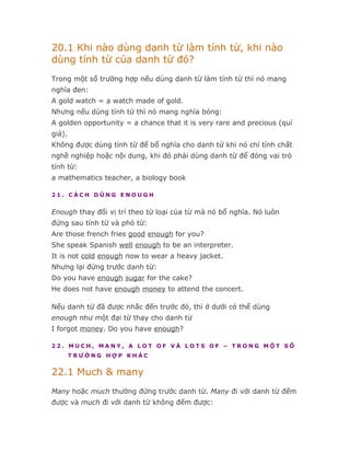 20.1 Khi nào dùng danh từ làm tính từ, khi nào
dùng tính từ của danh từ đó?
Trong một số trường hợp nếu dùng danh từ làm tính từ thì nó mang
nghĩa đen:
A gold watch = a watch made of gold.
Nhưng nếu dùng tính từ thì nó mang nghĩa bóng:
A golden opportunity = a chance that it is very rare and precious (quí
giá).
Không được dùng tính từ để bổ nghĩa cho danh từ khi nó chỉ tính chất
nghề nghiệp hoặc nội dung, khi đó phải dùng danh từ để đóng vai trò
tính từ:
a mathematics teacher, a biology book

21. CÁCH DÙNG ENOUGH


Enough thay đổi vị trí theo từ loại của từ mà nó bổ nghĩa. Nó luôn
đứng sau tính từ và phó từ:
Are those french fries good enough for you?
She speak Spanish well enough to be an interpreter.
It is not cold enough now to wear a heavy jacket.
Nhưng lại đứng trước danh từ:
Do you have enough sugar for the cake?
He does not have enough money to attend the concert.

Nếu danh từ đã được nhắc đến trước đó, thì ở dưới có thể dùng
enough như một đại từ thay cho danh từ
I forgot money. Do you have enough?

22. MUCH, MANY, A LOT OF VÀ LOTS OF – TRONG MỘT SỐ
        TRƯỜNG HỢP KHÁC


22.1 Much & many
Many hoặc much thường đứng trước danh từ. Many đi với danh từ đếm
được và much đi với danh từ không đếm được:
 