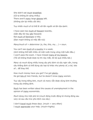 She didn’t eat much breakfast.
(Cô ta không ăn sáng nhiều)
There aren’t many large glasses left.
(Không còn lại nhiều cốc lớn)

Tuy nhiên much of có thể đi với tên người và tên địa danh:

I have seen too much of Howard recently.
(Gần đây tôi hay gặp Howard)
Not much of Denmark is hilly.
(Đan mạch không có mấy đồi núi)

Many/much of + determiner (a, the, this, my... ) + noun.

You can’t see much of a country in a week.
(Anh không thể biết nhiều về một nước trong vòng một tuần đâu.)
I won’t pass the exam. I have missed many of my lessons.
(Tôi sẽ không thoát được kỳ thi này mất, tôi bỏ quá nhiều bài.)

Many và much dùng nhiều trong câu phủ định và câu nghi vấn, trong
câu khẳng định có thể dùng các loại từ khác như plenty of, a lot, lots
of... để thay thế.

How much money have you got? I’ve got plenty.
He got lots of men friends, but he doesn’t know many women.

Tuy vậy trong tiếng Anh, much và many vẫn được dùng bình thường
trong câu khẳng định.

Much has been written about the causes of unemployment in the
opinion of many economists.

Much dùng như một phó từ (much đứng trước động từ nhưng đứng sau
very và sau cấu trúc phủ định của câu):

I don’t travel much these days. (much = very often)
I much appreciate your help. (much=highly)
 