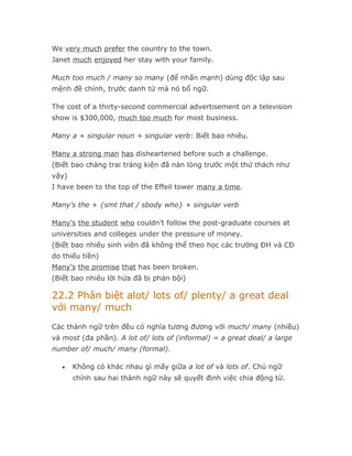 We very much prefer the country to the town.
Janet much enjoyed her stay with your family.

Much too much / many so many (để nhấn mạnh) dùng độc lập sau
mệnh đề chính, trước danh từ mà nó bổ ngữ.

The cost of a thirty-second commercial advertisement on a television
show is $300,000, much too much for most business.

Many a + singular noun + singular verb: Biết bao nhiêu.

Many a strong man has disheartened before such a challenge.
(Biết bao chàng trai tráng kiện đã nản lòng trước một thử thách như
vậy)
I have been to the top of the Effeil tower many a time.

Many’s the + {smt that / sbody who} + singular verb

Many’s the student who couldn’t follow the post-graduate courses at
universities and colleges under the pressure of money.
(Biết bao nhiêu sinh viên đã không thể theo học các trường ĐH và CĐ
do thiếu tiền)
Many’s the promise that has been broken.
(Biết bao nhiêu lời hứa đã bị phản bội)

22.2 Phân biệt alot/ lots of/ plenty/ a great deal
với many/ much
Các thành ngữ trên đều có nghĩa tương đương với much/ many (nhiều)
và most (đa phần). A lot of/ lots of (informal) = a great deal/ a large
number of/ much/ many (formal).

   •   Không có khác nhau gì mấy giữa a lot of và lots of. Chủ ngữ
       chính sau hai thành ngữ này sẽ quyết định việc chia động từ.
 