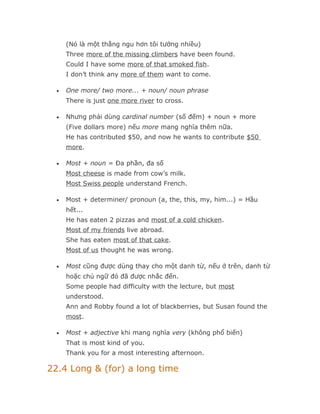 (Nó là một thằng ngu hơn tôi tưởng nhiều)
      Three more of the missing climbers have been found.
      Could I have some more of that smoked fish.
      I don’t think any more of them want to come.

  •   One more/ two more... + noun/ noun phrase
      There is just one more river to cross.

  •   Nhưng phải dùng cardinal number (số đếm) + noun + more
      (Five dollars more) nếu more mang nghĩa thêm nữa.
      He has contributed $50, and now he wants to contribute $50
      more.

  •   Most + noun = Đa phần, đa số
      Most cheese is made from cow’s milk.
      Most Swiss people understand French.

  •   Most + determiner/ pronoun (a, the, this, my, him...) = Hầu
      hết...
      He has eaten 2 pizzas and most of a cold chicken.
      Most of my friends live abroad.
      She has eaten most of that cake.
      Most of us thought he was wrong.

  •   Most cũng được dùng thay cho một danh từ, nếu ở trên, danh từ
      hoặc chủ ngữ đó đã được nhắc đến.
      Some people had difficulty with the lecture, but most
      understood.
      Ann and Robby found a lot of blackberries, but Susan found the
      most.

  •   Most + adjective khi mang nghĩa very (không phổ biến)
      That is most kind of you.
      Thank you for a most interesting afternoon.

22.4 Long & (for) a long time
 