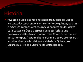 HistóriaAlvalade é uma das mais recentes freguesias de Lisboa. No passado, apresentava um conjunto de quintas, solares e extensos campos verdes, onde a nobreza se deslocava para passar verões e passear numa atmosfera que promovia a reflexão e o romantismo. Como testemunho desses tempos, ficaram alguns dos mais belos exemplares arquitectónicos e históricos da cidade: a Quinta dos Lagares D´El Rei e o Chafariz de Entrecampos.