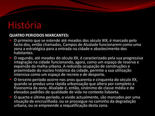 HistóriaQUATRO PERIODOS MARCANTES: O primeiro que se estende até meados dos século XIX, é marcado pelo facto dos, então chamados, Campos de Alvalade funcionarem como uma zona a estratégica para a entrada na cidade e abastecimento dos habitantes. O segundo, até meados do século XX, é caracterizado pela sua progressiva integração na cidade funcionando, agora, como um espaço de reserva e expansão da malha urbana. A reduzida ocupação de construções e proximidade do núcleo histórico da cidade, permite a sua utilização intensiva como um espaço de recreio e de desporto. O terceiro período ocorre nos anos quarenta e cinquenta do século XX, quando se produz uma rápida urbanização que altera por completo a fisionomia da zona. Alvalade é, então, sinónimo de classe média e de elevados padrões de qualidade de vida no contexto lisboeta. O quarto e último período, o vivido actualmente, são marcados por uma situação de encruzilhada: ou se prossegue no caminho da degradação urbana, ou se empreende a requalificação desta zona. 