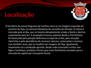 LocalizaçãoO território da actual freguesia de Cacilhas situa-se na margem esquerda do estuário do Tejo, no extremo Nordeste do concelho de Almada. O relevo é marcado pela arriba, que se levanta abruptamente virada a Norte e declina suavemente para Sul. A ocupação humana, patente desde a Pré-História, foi favorecida pela posição defensiva no topo da arriba, pela situação ribeirinha e pela abundância de recursos naturais, como peixe e marisco, mas também ouro, que se recolhia nas margens do Tejo. Igualmente importante era a produção agrícola, desde cedo associada à vinha, aos figos e hortaliças, produtos frescos que eram facilmente escoados para o mercado da capital por transporte fluvial.