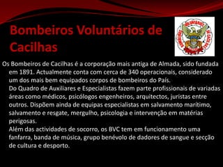 Bombeiros Voluntários de  CacilhasOs Bombeiros de Cacilhas é a corporação mais antiga de Almada, sido fundada em 1891. Actualmente conta com cerca de 340 operacionais, considerado um dos mais bem equipados corpos de bombeiros do País. Do Quadro de Auxiliares e Especialistas fazem parte profissionais de variadas áreas como médicos, psicólogos engenheiros, arquitectos, juristas entre outros. Dispõem ainda de equipas especialistas em salvamento marítimo, salvamento e resgate, mergulho, psicologia e intervenção em matérias perigosas.Além das actividades de socorro, os BVC tem em funcionamento uma fanfarra, banda de música, grupo benévolo de dadores de sangue e secção de cultura e desporto.