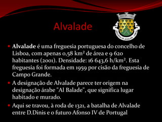 AlvaladeAlvalade é uma freguesia portuguesa do concelho de Lisboa, com apenas 0,58 km² de área e 9 620 habitantes (2001). Densidade: 16 643,6 h/km². Esta freguesia foi formada em 1959 por cisão da freguesia de Campo Grande.A designação de Alvalade parece ter origem na designação árabe "Al Balade", que significa lugar habitado e murado.Aqui se travou, à roda de 1321, a batalha de Alvalade entre D.Dinis e o futuro Afonso IV de Portugal