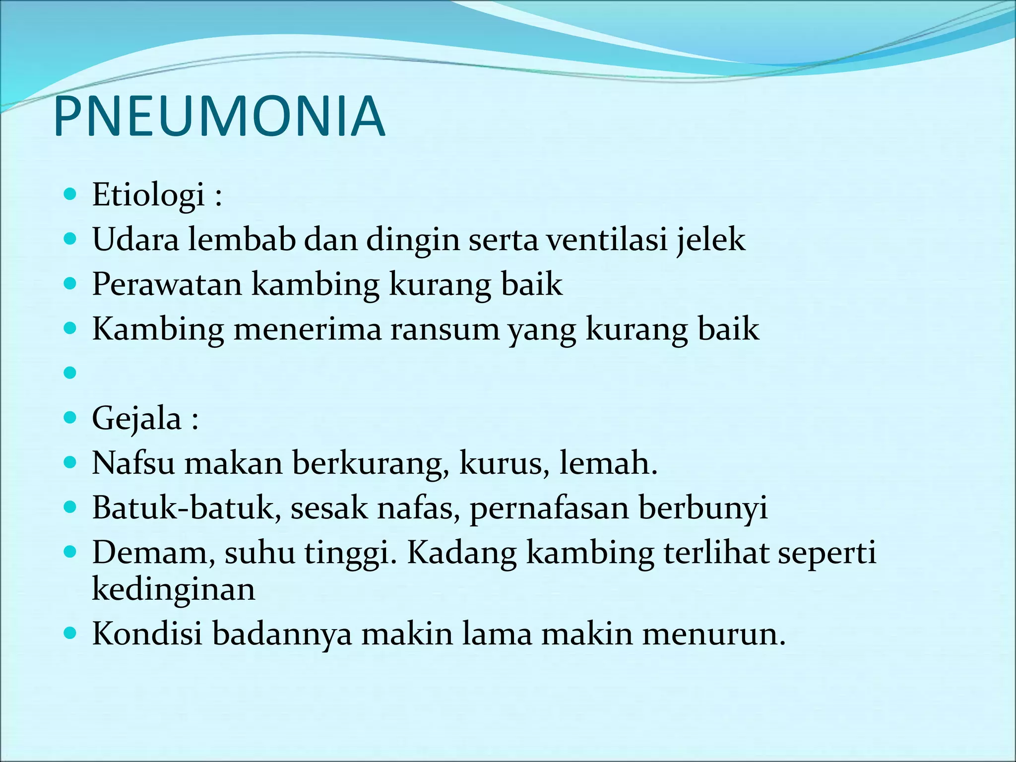 PNEUMONIA
 Etiologi :
 Udara lembab dan dingin serta ventilasi jelek
 Perawatan kambing kurang baik
 Kambing menerima ransum yang kurang baik

 Gejala :
 Nafsu makan berkurang, kurus, lemah.
 Batuk-batuk, sesak nafas, pernafasan berbunyi
 Demam, suhu tinggi. Kadang kambing terlihat seperti
kedinginan
 Kondisi badannya makin lama makin menurun.
 