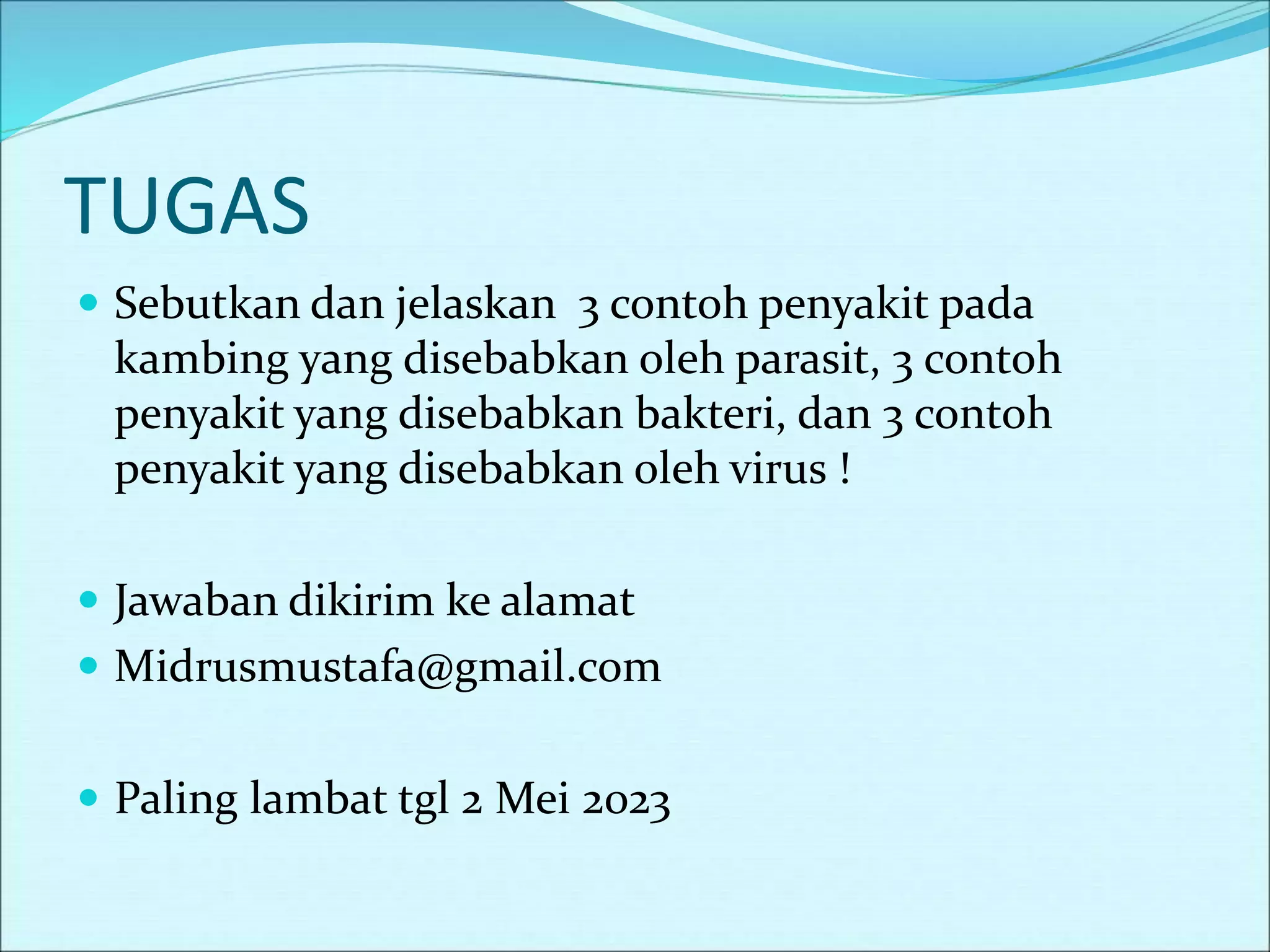 TUGAS
 Sebutkan dan jelaskan 3 contoh penyakit pada
kambing yang disebabkan oleh parasit, 3 contoh
penyakit yang disebabkan bakteri, dan 3 contoh
penyakit yang disebabkan oleh virus !
 Jawaban dikirim ke alamat
 Midrusmustafa@gmail.com
 Paling lambat tgl 2 Mei 2023
 