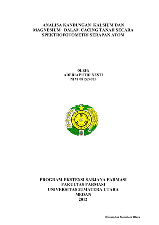 ANALISA KANDUNGAN KALSIUM DAN
MAGNESIUM DALAM CACING TANAH SECARA
   SPEKTROFOTOMETRI SERAPAN ATOM




                OLEH:
          ADERIA PUTRI NESTI
            NIM 081524075




  PROGRAM EKSTENSI SARJANA FARMASI
          FAKULTAS FARMASI
     UNIVERSITAS SUMATERA UTARA
               MEDAN
                 2012



                               Universitas Sumatera Utara
 