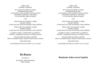 origen; judío,
profesión; carpintero,
se le acusa de predicar la verdad,
de llamarse hijo de dios,
y de enseñar a amar al prójimo como así mismo
recompensa; salvación y vida eterna,
si lo encuentras; sigue sus pasos
coro
cristo te ama, él es espíritu y verdad,
búscalo, búscalo,
y veras que al fin la paz encontraras y todo cambiara,
cristo te ama, el es espíritu y verdad,
búscalo, búscalo,
y veras que al fin la paz encontraras y todo cambiara.
La gente no sabe, no sabe donde va, guíales si..
Mi señor, muestrales el camino, la verdad y el amor,
escucha aquel que clama su perdón.
Solo tu lo puedes ayudar, tocando nuestro pobre corazón,
para poder sentir.
La necesidad de creer en ti señor?..oo..oo..oooo?
Se Busca
Se busca !!
Su nombre; Jesús de Nazaret,
edad; 33 años,
origen; judío,
profesión; carpintero,
se le acusa de predicar la verdad,
de llamarse hijo de dios,
y de enseñar a amar al prójimo como así mismo
recompensa; salvación y vida eterna,
si lo encuentras; sigue sus pasos
coro
cristo te ama, el es espíritu y verdad,
búscalo, búscalo,
y veras que al fin la paz encontraras y todo cambiara,
cristo te ama, el es espíritu y verdad,
búscalo, búscalo,
y veras que al fin la paz encontraras y todo cambiara.
La gente no sabe, no sabe donde va, guíales si..
Mi señor, muestrales el camino, la verdad y el amor,
escucha aquel que clama su perdón.
Solo tu lo puedes ayudar, tocando nuestro pobre corazón,
para poder sentir.
La necesidad de creer en ti señor?..oo..oo..oooo?
Bautízame Señor con tu Espíritu
 