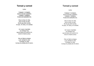 Tomad y comed
Letra:
TOMAD Y COMED,
ESTO ES MI CUERPO.
TOMAD Y BEBED,
PUES MI SANGRE ES.
Hoy os doy mi vida,
hoy os doy mi paz.
No la paz del mundo,
mi paz, mi vida y mi verdad.
Un nuevo mandato
os entrego hoy,
que el amor os una en mí,
vivid mi mismo amor.
Hoy os llamo amigos
y en verdad lo sois.
Entrego mi vida,
la doy en prueba de mi amor.
Tomad y comed
Letra:
TOMAD Y COMED,
ESTO ES MI CUERPO.
TOMAD Y BEBED,
PUES MI SANGRE ES.
Hoy os doy mi vida,
hoy os doy mi paz.
No la paz del mundo,
mi paz, mi vida y mi verdad.
Un nuevo mandato
os entrego hoy,
que el amor os una en mí,
vivid mi mismo amor.
Hoy os llamo amigos
y en verdad lo sois.
Entrego mi vida,
la doy en prueba de mi amor.
 