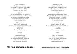 Señor no soy nada
Porque me has llamado
Has pasado por mi puerta y bien sabes
Que soy pobre y soy débil
Porque te has fijado en mí
CORO:
Me has seducido Señor, con tu mirada
Me has hablado al corazón y me has querido
Es imposible conocerte y no amarte
Es imposible amarte y no seguirte
Me has seducido Señor
Señor yo te sigo
Y quiero darte lo que pides
Y aunque hay veces que me cuesta darlo todo
Tú lo sabes
Yo soy tuya
Camina señor junto a mí
CORO:
Señor hoy tu nombre
Es más que una palabra
Es tu voz que resuena en mi interior
Y me habla en el silencio
Que quieres que haga por ti
Me has seducido Señor
Señor no soy nada
Porque me has llamado
Has pasado por mi puerta y bien sabes
Que soy pobre y soy débil
Porque te has fijado en mí
CORO:
Me has seducido Señor, con tu mirada
Me has hablado al corazón y me has querido
Es imposible conocerte y no amarte
Es imposible amarte y no seguirte
Me has seducido Señor
Señor yo te sigo
Y quiero darte lo que pides
Y aunque hay veces que me cuesta darlo todo
Tú lo sabes
Yo soy tuya
Camina señor junto a mí
CORO:
Señor hoy tu nombre
Es más que una palabra
Es tu voz que resuena en mi interior
Y me habla en el silencio
Que quieres que haga por ti
Una Madre No Se Cansa de Esperar
 