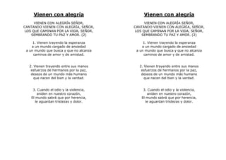 Vienen con alegría
VIENEN CON ALEGRÍA SEÑOR,
CANTANDO VIENEN CON ALEGRÍA, SEÑOR,
LOS QUE CAMINAN POR LA VIDA, SEÑOR,
SEMBRANDO TU PAZ Y AMOR. (2)
1. Vienen trayendo la esperanza
a un mundo cargado de ansiedad
a un mundo que busca y que no alcanza
caminos de amor y de amistad.
2. Vienen trayendo entre sus manos
esfuerzos de hermanos por la paz,
deseos de un mundo más humano
que nacen del bien y la verdad.
3. Cuando el odio y la violencia,
aniden en nuestro corazón,
El mundo sabrá que por herencia,
le aguardan tristezas y dolor.
Vienen con alegría
VIENEN CON ALEGRÍA SEÑOR,
CANTANDO VIENEN CON ALEGRÍA, SEÑOR,
LOS QUE CAMINAN POR LA VIDA, SEÑOR,
SEMBRANDO TU PAZ Y AMOR. (2)
1. Vienen trayendo la esperanza
a un mundo cargado de ansiedad
a un mundo que busca y que no alcanza
caminos de amor y de amistad.
2. Vienen trayendo entre sus manos
esfuerzos de hermanos por la paz,
deseos de un mundo más humano
que nacen del bien y la verdad.
3. Cuando el odio y la violencia,
aniden en nuestro corazón,
El mundo sabrá que por herencia,
le aguardan tristezas y dolor.
 