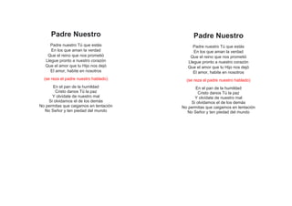 Padre Nuestro
Padre nuestro Tú que estás
En los que aman la verdad
Que el reino que nos prometió
Llegue pronto a nuestro corazón
Que el amor que tu Hijo nos dejó
El amor, habite en nosotros
(se reza el padre nuestro hablado)
En el pan de la humildad
Cristo danos Tú la paz
Y olvídate de nuestro mal
Si olvidamos el de los demás
No permitas que caigamos en tentación
No Señor y ten piedad del mundo
Padre Nuestro
Padre nuestro Tú que estás
En los que aman la verdad
Que el reino que nos prometió
Llegue pronto a nuestro corazón
Que el amor que tu Hijo nos dejó
El amor, habite en nosotros
(se reza el padre nuestro hablado)
En el pan de la humildad
Cristo danos Tú la paz
Y olvídate de nuestro mal
Si olvidamos el de los demás
No permitas que caigamos en tentación
No Señor y ten piedad del mundo
 
