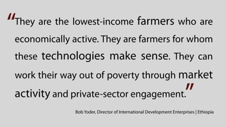 “
They are the lowest-income farmers who are
economically active. They are farmers for whom
these technologies make sense. They can
work their way out of poverty through market
activity and private-sector engagement.                               ”
              Bob Yoder, Director of International Development Enterprises | Ethiopia
 