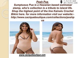 Posh Pua
Sumptuous Pua is a Hawaiian based swimwear
stamp, who's collection is a tribute to island life.
Shop the highest point of the line Kainalu Crochet
Bikini here. for more information visit our website:-
http://www.caciqueboutique.com/collections/poshp
ua
 