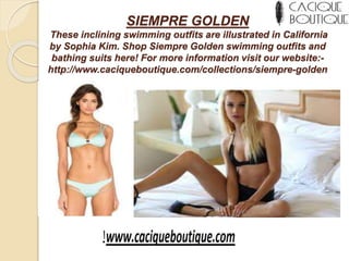 SIEMPRE GOLDEN
These inclining swimming outfits are illustrated in California
by Sophia Kim. Shop Siempre Golden swimming outfits and
bathing suits here! For more information visit our website:-
http://www.caciqueboutique.com/collections/siempre-golden
 