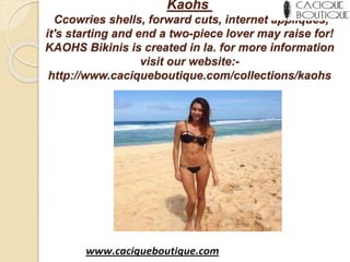 Kaohs
Ccowries shells, forward cuts, internet appliqués,
it's starting and end a two-piece lover may raise for!
KAOHS Bikinis is created in la. for more information
visit our website:-
http://www.caciqueboutique.com/collections/kaohs
 