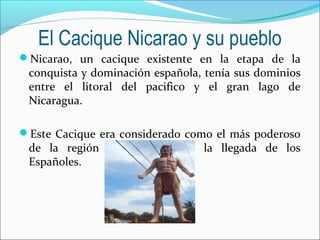 El Cacique Nicarao y su pueblo
Nicarao, un cacique existente en la etapa de la
conquista y dominación española, tenía sus dominios
entre el litoral del pacifico y el gran lago de
Nicaragua.
Este Cacique era considerado como el más poderoso
de la región al momento de la llegada de los
Españoles.
 