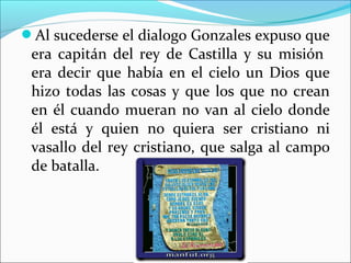 Al sucederse el dialogo Gonzales expuso que
era capitán del rey de Castilla y su misión
era decir que había en el cielo un Dios que
hizo todas las cosas y que los que no crean
en él cuando mueran no van al cielo donde
él está y quien no quiera ser cristiano ni
vasallo del rey cristiano, que salga al campo
de batalla.
 