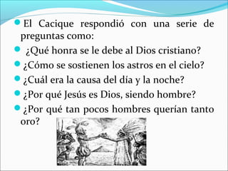El Cacique respondió con una serie de
preguntas como:
 ¿Qué honra se le debe al Dios cristiano?
¿Cómo se sostienen los astros en el cielo?
¿Cuál era la causa del día y la noche?
¿Por qué Jesús es Dios, siendo hombre?
¿Por qué tan pocos hombres querían tanto
oro?
 