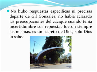 No hubo respuestas especificas ni precisas
departe de Gil Gonzales, no había aclarado
las preocupaciones del cacique cuando tenía
incertidumbre sus repuestas fueron siempre
las mismas, es un secreto de Dios, solo Dios
lo sabe.
 
