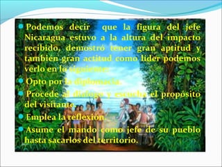 Podemos decir que la figura del jefe
Nicaragua estuvo a la altura del impacto
recibido, demostró tener gran aptitud y
también gran actitud como líder podemos
verlo en lo siguiente:
Opto por la diplomacia.
Procede al dialogo y escucha el propósito
del visitante.
Emplea la reflexión.
Asume el mando como jefe de su pueblo
hasta sacarlos del territorio.
 