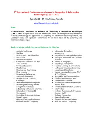 2nd
International Conference on Advances in Computing & Information
Technologies (CACIT 2022)
December 22 ~ 23, 2022, Sydney, Australia
https://inwes2022.org/cacit/index
Scope
2nd
International Conference on Advances in Computing & Information Technologies
(CACIT 2022) will provide an excellent international forum for sharing knowledge and results
in theory, methodology and applications of Computing and Information Technology Trends. The
Conference looks for significant contributions to all major fields of the Computing and
Information Technologies.
Topics of interest include, but are not limited to, the following
 Artificial Intelligence
 Big Data
 Bioinformatics and Algorithms
 Blockchain
 Business Intelligence
 Computer Architecture and Real
Time Systems
 Computer Education
 Data Science
 Database and Data Mining
 Deep Learning
 Dependable, Reliable and
Autonomic Computing
 Devops Models, Practices,
Challenges
 Distributed and Parallel Systems
 DSP/Image Processing/Pattern
Recognition/Multimedia
 E-Learning, E-Business, Enterprise
Information Systems and E-
Government
 Embedded System and Software
 Fuzzy Systems
 Game and Software Engineering
 Grid and Scalable Computing
 Information Technology
Management
 Integrating Technology in Education
 Intelligent Information and Database
Systems
 Internet of Things (IoT)
 Knowledge Management
 Machine Learning & Applications
 Mobile and Ubiquitous Computing
 Modeling and Simulation
 Natural Language Processing (NLP)
& Text Mining
 Networking and Communications
 Ontology and Semantic Web
 Performance Evaluation
 Scaled Agile Framework (SAFe) in
the real World
 Security and Information Assurance
 Smart Cities
 Software Automation, Software as a
Service ( SaaS)
 Software Engineering
 Swarm Intelligence
 Theoretical Computer Science
 Web and Internet Computing
 