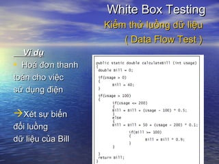 Ví dụVí dụ
• Hoá đơn thanhHoá đơn thanh
toán cho việctoán cho việc
sử dụng điệnsử dụng điện
Xét sự biếnXét sự biến
đổi luồngđổi luồng
dữ liệu của Billdữ liệu của Bill
White Box TestingWhite Box Testing
Kiểm thử luồng dữ liệuKiểm thử luồng dữ liệu
( Data Flow Test )( Data Flow Test )
 