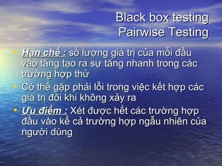 Black box testingBlack box testing
Pairwise TestingPairwise Testing
• Hạn chế :Hạn chế : số lượng giá trị của mỗi đầusố lượng giá trị của mỗi đầu
vào tăng tạo ra sự tăng nhanh trong cácvào tăng tạo ra sự tăng nhanh trong các
trường hợp thửtrường hợp thử
• Có thể gặp phải lỗi trong việc kết hợp cácCó thể gặp phải lỗi trong việc kết hợp các
giá trị đôi khi không xảy ragiá trị đôi khi không xảy ra
• Ưu điểm :Ưu điểm : Xét được hết các trường hợpXét được hết các trường hợp
đầu vào kể cả trường hợp ngẫu nhiên củađầu vào kể cả trường hợp ngẫu nhiên của
người dùngngười dùng
 