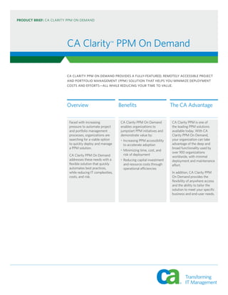 PRODUCT BRIEF: CA CLARITY PPM ON DEMAND




                         CA Clarity™ PPM On Demand

                         CA CLARITY PPM ON DEMAND PROVIDES A FULLY-FEATURED, REMOTELY ACCESSIBLE PROJECT
                         AND PORTFOLIO MANAGEMENT (PPM) SOLUTION THAT HELPS YOU MINIMIZE DEPLOYMENT
                         COSTS AND EFFORTS—ALL WHILE REDUCING YOUR TIME TO VALUE.




                         Overview                           Benefits                         The CA Advantage

                          Faced with increasing             CA Clarity PPM On Demand         CA Clarity PPM is one of
                          pressure to automate project      enables organizations to         the leading PPM solutions
                          and portfolio management          jumpstart PPM initiatives and    available today. With CA
                          processes, organizations are      demonstrate value by:            Clarity PPM On Demand,
                          searching for a viable option     • Increasing PPM accessibility   your organization can take
                          to quickly deploy and manage        to accelerate adoption         advantage of the deep and
                          a PPM solution.                                                    broad functionality used by
                                                            • Minimizing time, cost, and
                                                                                             over 900 organizations
                          CA Clarity PPM On Demand            risk of deployment
                                                                                             worldwide, with minimal
                          addresses these needs with a      • Reducing capital investment    deployment and maintenance
                          flexible solution that quickly      and resource costs through     effort.
                          automates best practices,           operational efficiencies
                          while reducing IT complexities,                                    In addition, CA Clarity PPM
                          costs, and risk.                                                   On Demand provides the
                                                                                             flexibility of anywhere access
                                                                                             and the ability to tailor the
                                                                                             solution to meet your specific
                                                                                             business and end-user needs.
 