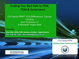 Guiding Your Best Path to PPM,
             ITSM & Governance

  CA Clarity PPM™ V13 Differences Course
                          Including
                     Open Workbench v2
                   & Microsoft® Project 2010

Presenter:
Allan Mills, MPM, PMP, Solutions Architect, Digital Celerity
Tele: (410) 507-1938 | allan.mills@digitalcelerity.com




      www.digitalcelerity.com
     Thursday, March 15, 2012


    Guiding Your Best Path to PPM Best Practices & Governance
 