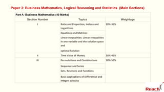 Part A- Business Mathematics (40 Marks)
Section Number Topics Weightage
I Ratio and Proportion, Indices and
Logarithms
20%-30%
Equations and Matrices
Linear Inequalities: Linear Inequalities
in one variable and the solution space
and
optimal Solution
II Time Value of Money 30%-40%
III Permutations and Combinations 30%-50%
Sequence and Series
Sets, Relations and Functions
Basic applications of Differential and
Integral calculus
Paper 3: Business Mathematics, Logical Reasoning and Statistics (Main Sections)
 