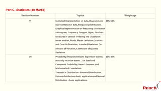 Part C- Statistics (40 Marks)
Section Number Topics Weightage
VI Statistical Representation of Data, Diagrammatic
representation of data, Frequency distribution,
Graphical representation of Frequency Distribution
–Histogram, Frequency, Polygon, Ogive, Pie-chart
45%-50%
Measures of Central Tendency and Dispersion:
Mean Median, Mode, Mean Deviation,Quartiles
and Quartile Deviation, Standard Deviation, Co-
efficient of Variation, Coefficient of Quartile
Deviation
VII Probability: Independent and dependent events;
mutually exclusive events.25% Total and
Compound Probability; Bayes’ theorem; and
Mathematical Expectation
25%-30%
Theoretical Distribution: Binomial Distribution,
Poisson distribution–basic application and Normal
Distribution – basic applications.
 