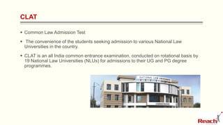 CLAT
 Common Law Admission Test
 The convenience of the students seeking admission to various National Law
Universities in the country.
 CLAT is an all India common entrance examination, conducted on rotational basis by
19 National Law Universities (NLUs) for admissions to their UG and PG degree
programmes.
 