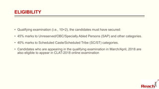 ELIGIBILITY
• Qualifying examination (i.e., 10+2), the candidates must have secured:
• 45% marks to Unreserved/OBC/Specially Abled Persons (SAP) and other categories.
• 40% marks to Scheduled Caste/Scheduled Tribe (SC/ST) categories.
• Candidates who are appearing in the qualifying examination in March/April, 2018 are
also eligible to appear in CLAT-2018 online examination
 