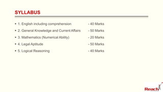 SYLLABUS
 1. English including comprehension - 40 Marks
 2. General Knowledge and Current Affairs - 50 Marks
 3. Mathematics (Numerical Ability) - 20 Marks
 4. Legal Aptitude - 50 Marks
 5. Logical Reasoning - 40 Marks
 