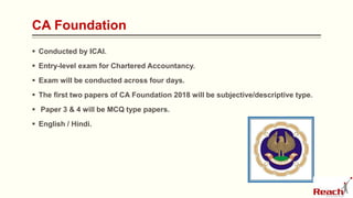 CA Foundation
 Conducted by ICAI.
 Entry-level exam for Chartered Accountancy.
 Exam will be conducted across four days.
 The first two papers of CA Foundation 2018 will be subjective/descriptive type.
 Paper 3 & 4 will be MCQ type papers.
 English / Hindi.
 