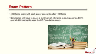 Exam Pattern
 400 Marks exam with each paper accounting for 100 Marks
 Candidates will have to score a minimum of 40 marks in each paper and 50%
overall (200 marks) to pass the CA Foundation exam.
 