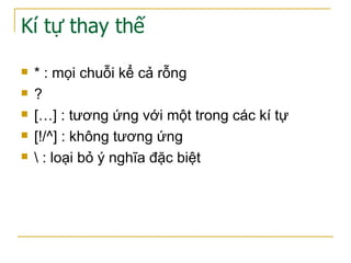 Kí tự thay thế
 * : mọi chuỗi kể cả rỗng
 ?
 […] : tương ứng với một trong các kí tự
 [!/^] : không tương ứng
  : loại bỏ ý nghĩa đặc biệt
 